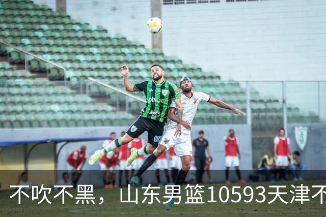 不吹不黑，山东男篮10593天津不可怕，可怕的赛后爆出三大好消息