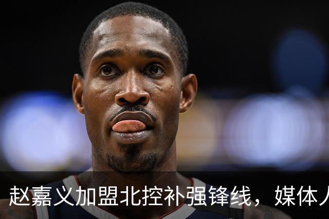 赵嘉义加盟北控补强锋线，媒体人点出内线搭配难题