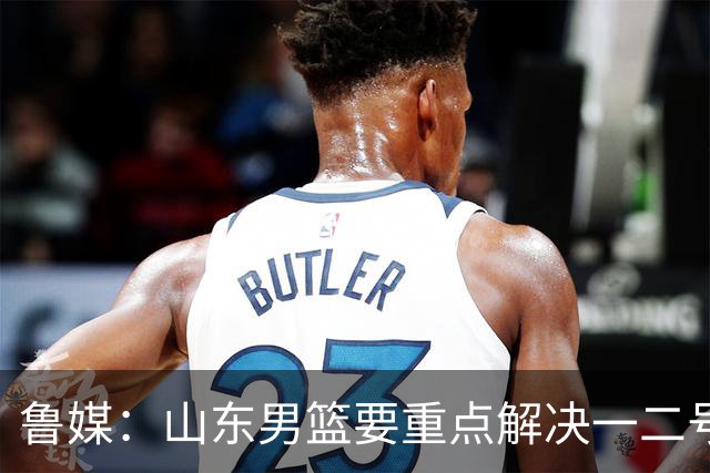 鲁媒：山东男篮要重点解决一二号位球权分配、阵容磨合的问题